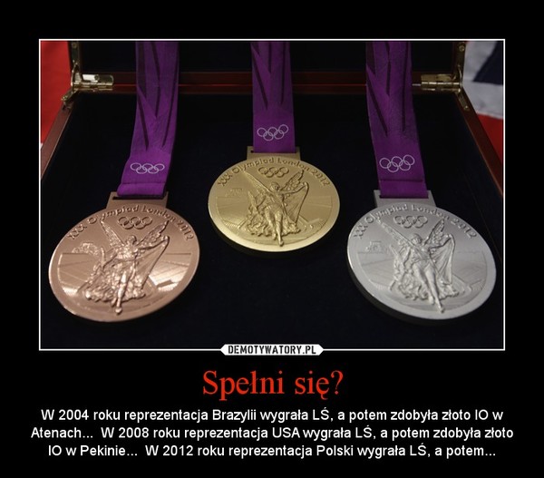 Spełni się? – W 2004 roku reprezentacja Brazylii wygrała LŚ, a potem zdobyła złoto IO w Atenach...  W 2008 roku reprezentacja USA wygrała LŚ, a potem zdobyła złoto IO w Pekinie...  W 2012 roku reprezentacja Polski wygrała LŚ, a potem... 