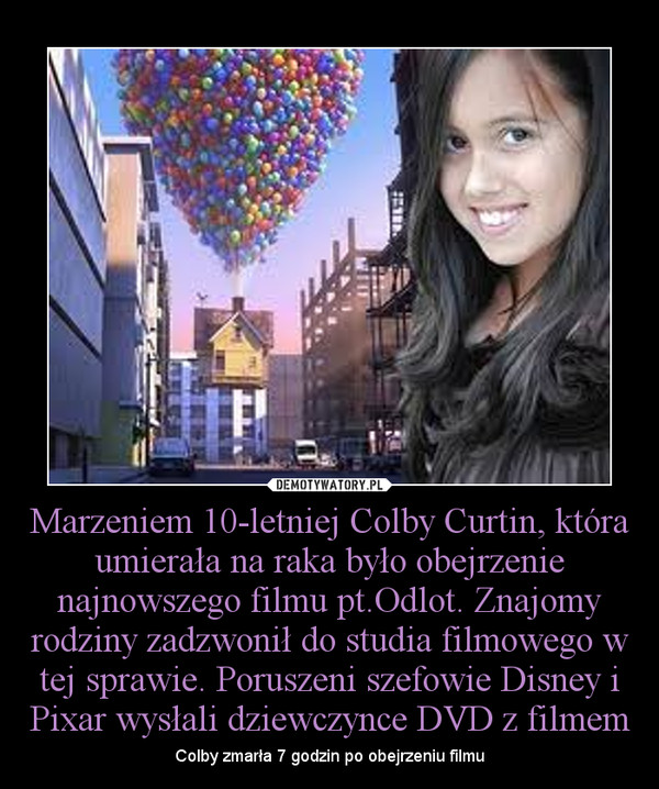 Marzeniem 10-letniej Colby Curtin, która umierała na raka było obejrzenie najnowszego filmu pt.Odlot. Znajomy rodziny zadzwonił do studia filmowego w tej sprawie. Poruszeni szefowie Disney i Pixar wysłali dziewczynce DVD z filmem – Colby zmarła 7 godzin po obejrzeniu filmu 