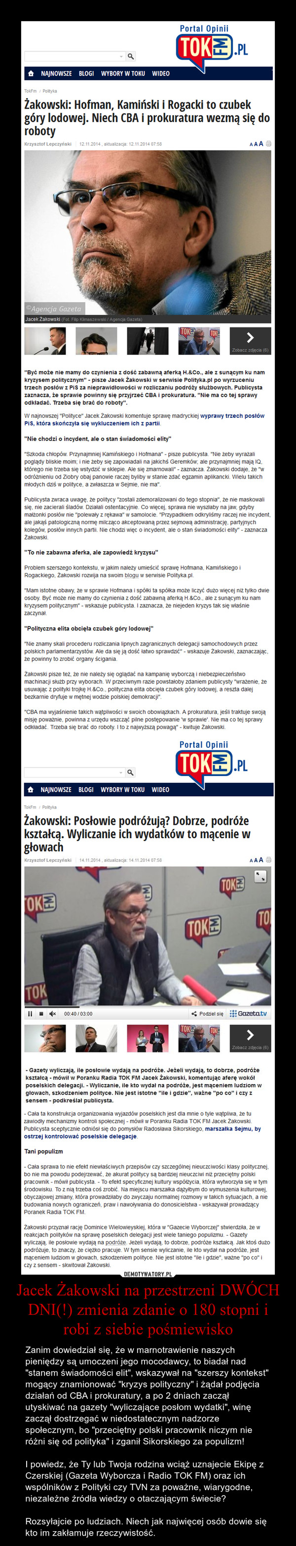 Jacek Żakowski na przestrzeni DWÓCH DNI(!) zmienia zdanie o 180 stopni i robi z siebie pośmiewisko – Zanim dowiedział się, że w marnotrawienie naszych pieniędzy są umoczeni jego mocodawcy, to biadał nad "stanem świadomości elit", wskazywał na "szerszy kontekst" mogący znamionować "kryzys polityczny" i żądał podjęcia działań od CBA i prokuratury, a po 2 dniach zaczął utyskiwać na gazety "wyliczające posłom wydatki", winę zaczął dostrzegać w niedostatecznym nadzorze społecznym, bo "przeciętny polski pracownik niczym nie różni się od polityka" i zganił Sikorskiego za populizm!I powiedz, że Ty lub Twoja rodzina wciąż uznajecie Ekipę z Czerskiej (Gazeta Wyborcza i Radio TOK FM) oraz ich wspólników z Polityki czy TVN za poważne, wiarygodne, niezależne źródła wiedzy o otaczającym świecie?Rozsyłajcie po ludziach. Niech jak najwięcej osób dowie się kto im zakłamuje rzeczywistość. 