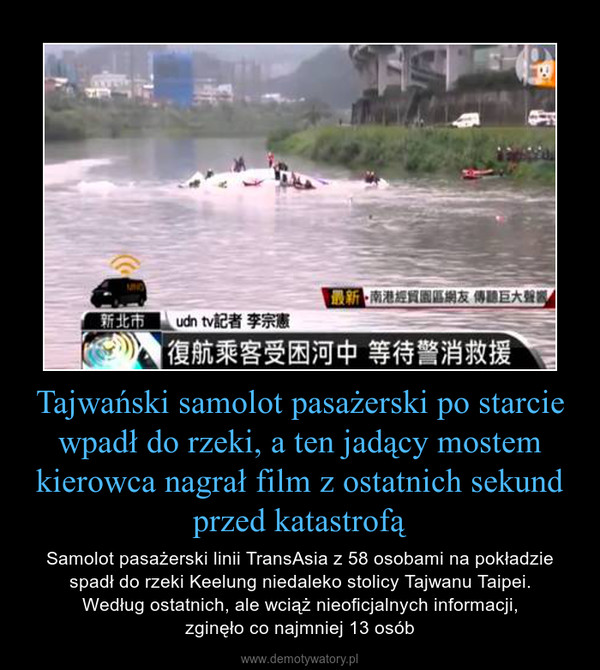 Tajwański samolot pasażerski po starcie wpadł do rzeki, a ten jadący mostem kierowca nagrał film z ostatnich sekund przed katastrofą – Samolot pasażerski linii TransAsia z 58 osobami na pokładzie spadł do rzeki Keelung niedaleko stolicy Tajwanu Taipei.Według ostatnich, ale wciąż nieoficjalnych informacji,zginęło co najmniej 13 osób 