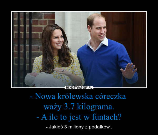 - Nowa królewska córeczka waży 3.7 kilograma.- A ile to jest w funtach? – - Jakieś 3 miliony z podatków.. 