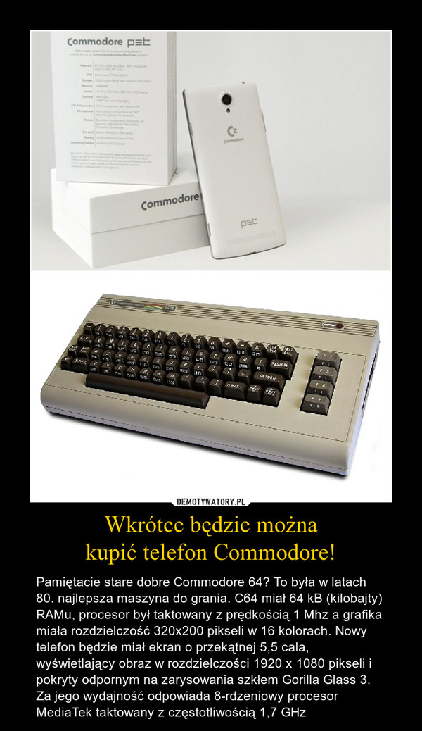 Wkrótce będzie możnakupić telefon Commodore! – Pamiętacie stare dobre Commodore 64? To była w latach 80. najlepsza maszyna do grania. C64 miał 64 kB (kilobajty) RAMu, procesor był taktowany z prędkością 1 Mhz a grafika miała rozdzielczość 320x200 pikseli w 16 kolorach. Nowy telefon będzie miał ekran o przekątnej 5,5 cala, wyświetlający obraz w rozdzielczości 1920 x 1080 pikseli i pokryty odpornym na zarysowania szkłem Gorilla Glass 3. Za jego wydajność odpowiada 8-rdzeniowy procesor MediaTek taktowany z częstotliwością 1,7 GHz 