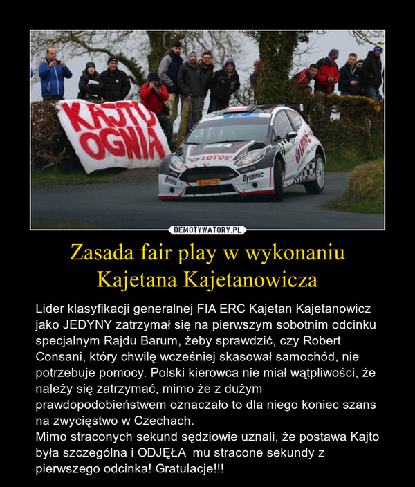 Zasada fair play w wykonaniuKajetana Kajetanowicza – Lider klasyfikacji generalnej FIA ERC Kajetan Kajetanowicz jako JEDYNY zatrzymał się na pierwszym sobotnim odcinku specjalnym Rajdu Barum, żeby sprawdzić, czy Robert Consani, który chwilę wcześniej skasował samochód, nie potrzebuje pomocy. Polski kierowca nie miał wątpliwości, że należy się zatrzymać, mimo że z dużym prawdopodobieństwem oznaczało to dla niego koniec szans na zwycięstwo w Czechach.Mimo straconych sekund sędziowie uznali, że postawa Kajto była szczególna i ODJĘŁA  mu stracone sekundy z pierwszego odcinka! Gratulacje!!! 