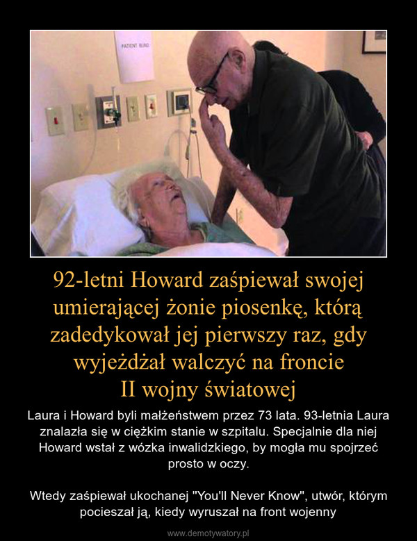 92-letni Howard zaśpiewał swojej umierającej żonie piosenkę, którą zadedykował jej pierwszy raz, gdy wyjeżdżał walczyć na froncieII wojny światowej – Laura i Howard byli małżeństwem przez 73 lata. 93-letnia Laura znalazła się w ciężkim stanie w szpitalu. Specjalnie dla niej Howard wstał z wózka inwalidzkiego, by mogła mu spojrzećprosto w oczy.Wtedy zaśpiewał ukochanej ''You'll Never Know'', utwór, którym pocieszał ją, kiedy wyruszał na front wojenny 