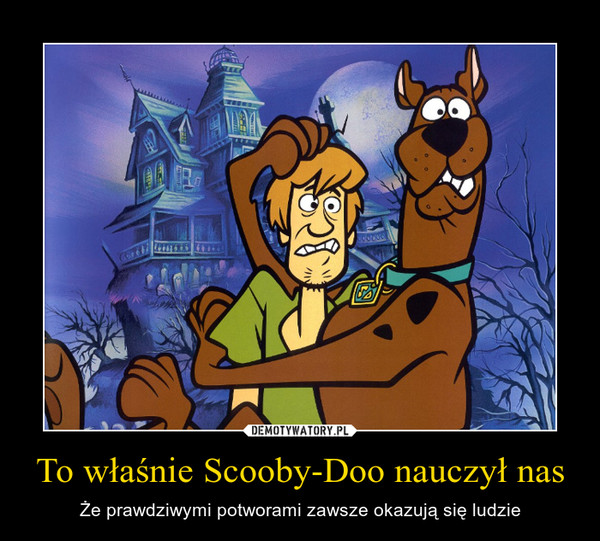 To właśnie Scooby-Doo nauczył nas – Że prawdziwymi potworami zawsze okazują się ludzie 