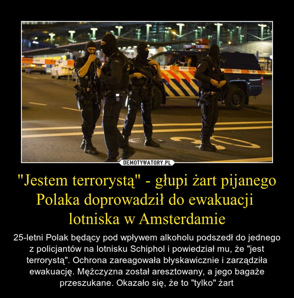 "Jestem terrorystą" - głupi żart pijanego Polaka doprowadził do ewakuacji lotniska w Amsterdamie – 25-letni Polak będący pod wpływem alkoholu podszedł do jednego z policjantów na lotnisku Schiphol i powiedział mu, że "jest terrorystą". Ochrona zareagowała błyskawicznie i zarządziła ewakuację. Mężczyzna został aresztowany, a jego bagaże przeszukane. Okazało się, że to "tylko" żart 