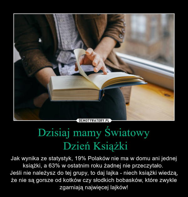 Dzisiaj mamy Światowy Dzień Książki – Jak wynika ze statystyk, 19% Polaków nie ma w domu ani jednej książki, a 63% w ostatnim roku żadnej nie przeczytało. Jeśli nie należysz do tej grupy, to daj lajka - niech książki wiedzą, że nie są gorsze od kotków czy słodkich bobasków, które zwykle zgarniają najwięcej lajków! 