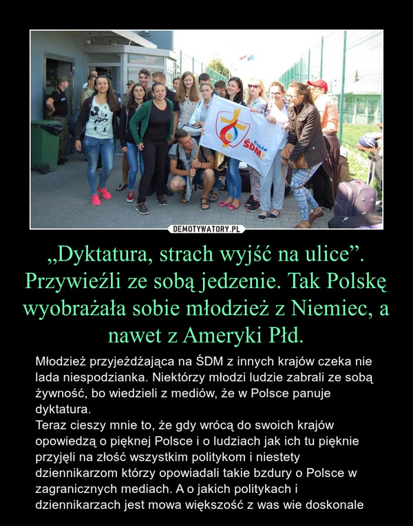 „Dyktatura, strach wyjść na ulice”. Przywieźli ze sobą jedzenie. Tak Polskę wyobrażała sobie młodzież z Niemiec, a nawet z Ameryki Płd. – Młodzież przyjeżdżająca na ŚDM z innych krajów czeka nie lada niespodzianka. Niektórzy młodzi ludzie zabrali ze sobą żywność, bo wiedzieli z mediów, że w Polsce panuje dyktatura.Teraz cieszy mnie to, że gdy wrócą do swoich krajów opowiedzą o pięknej Polsce i o ludziach jak ich tu pięknie przyjęli na złość wszystkim politykom i niestety dziennikarzom którzy opowiadali takie bzdury o Polsce w zagranicznych mediach. A o jakich politykach i dziennikarzach jest mowa większość z was wie doskonale 