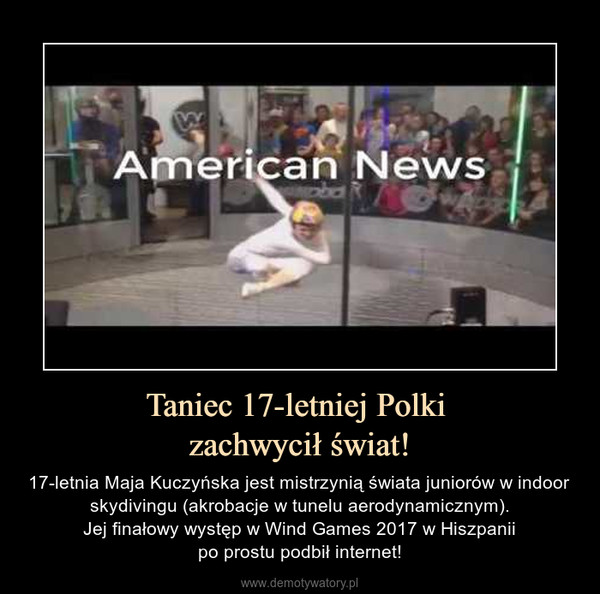 Taniec 17-letniej Polki zachwycił świat! – 17-letnia Maja Kuczyńska jest mistrzynią świata juniorów w indoor skydivingu (akrobacje w tunelu aerodynamicznym).Jej finałowy występ w Wind Games 2017 w Hiszpaniipo prostu podbił internet! 