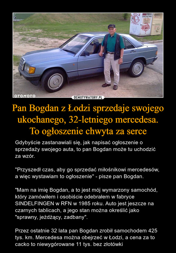 Pan Bogdan z Łodzi sprzedaje swojego ukochanego, 32-letniego mercedesa.To ogłoszenie chwyta za serce – Gdybyście zastanawiali się, jak napisać ogłoszenie o sprzedaży swojego auta, to pan Bogdan może tu uchodzić za wzór.''Przyszedł czas, aby go sprzedać miłośnikowi mercedesów, a więc wystawiam to ogłoszenie'' - pisze pan Bogdan. "Mam na imię Bogdan, a to jest mój wymarzony samochód, który zamówiłem i osobiście odebrałem w fabryce SINDELFINGEN w RFN w 1985 roku. Auto jest jeszcze na czarnych tablicach, a jego stan można określić jako "sprawny, jeżdżący, zadbany".Przez ostatnie 32 lata pan Bogdan zrobił samochodem 425 tys. km. Mercedesa można obejrzeć w Łodzi, a cena za to cacko to niewygórowane 11 tys. bez złotówki 
