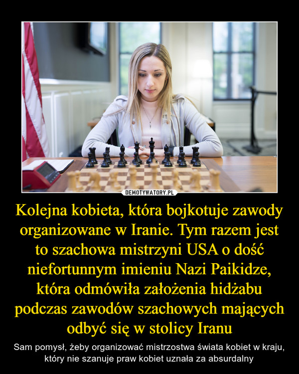 Kolejna kobieta, która bojkotuje zawody organizowane w Iranie. Tym razem jest to szachowa mistrzyni USA o dość niefortunnym imieniu Nazi Paikidze, która odmówiła założenia hidżabu podczas zawodów szachowych mających odbyć się w stolicy Iranu – Sam pomysł, żeby organizować mistrzostwa świata kobiet w kraju, który nie szanuje praw kobiet uznała za absurdalny 