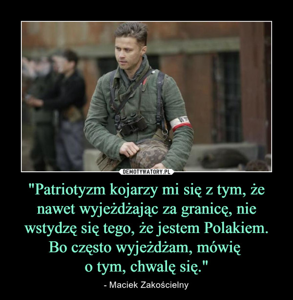 "Patriotyzm kojarzy mi się z tym, że nawet wyjeżdżając za granicę, nie wstydzę się tego, że jestem Polakiem. Bo często wyjeżdżam, mówię o tym, chwalę się." – - Maciek Zakościelny 
