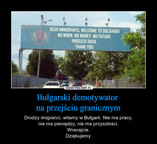 Bułgarski demotywator na przejściu granicznym – Drodzy imigranci, witamy w Bułgarii. Nie ma pracy,nie ma pieniędzy, nie ma przyszłości.Wracajcie.Dziękujemy DEAR IMMIGRANTS. WELCOME TO BULGARIA!NO WORK, NO MONEY, NO FUTURE.PROCEED BACK.THANK YOU