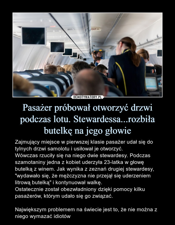 Pasażer próbował otworzyć drzwi podczas lotu. Stewardessa...rozbiła butelkę na jego głowie – Zajmujący miejsce w pierwszej klasie pasażer udał się do tylnych drzwi samolotu i usiłował je otworzyć.Wówczas rzuciły się na niego dwie stewardesy. Podczas szamotaniny jedna z kobiet uderzyła 23-latka w głowę butelką z winem. Jak wynika z zeznań drugiej stewardesy, "wydawało się, że mężczyzna nie przejął się uderzeniem litrową butelką" i kontynuował walkę.Ostatecznie został obezwładniony dzięki pomocy kilku pasażerów, którym udało się go związać.Największym problemem na świecie jest to, że nie można z niego wymazać idiotów 