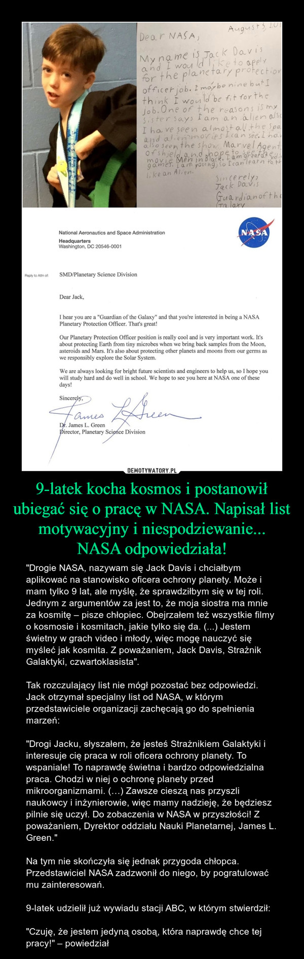 9-latek kocha kosmos i postanowił ubiegać się o pracę w NASA. Napisał list motywacyjny i niespodziewanie... NASA odpowiedziała! – "Drogie NASA, nazywam się Jack Davis i chciałbym aplikować na stanowisko oficera ochrony planety. Może i mam tylko 9 lat, ale myślę, że sprawdziłbym się w tej roli. Jednym z argumentów za jest to, że moja siostra ma mnie za kosmitę – pisze chłopiec. Obejrzałem też wszystkie filmy o kosmosie i kosmitach, jakie tylko się da. (...) Jestem świetny w grach video i młody, więc mogę nauczyć się myśleć jak kosmita. Z poważaniem, Jack Davis, Strażnik Galaktyki, czwartoklasista".Tak rozczulający list nie mógł pozostać bez odpowiedzi. Jack otrzymał specjalny list od NASA, w którym przedstawiciele organizacji zachęcają go do spełnienia marzeń:"Drogi Jacku, słyszałem, że jesteś Strażnikiem Galaktyki i interesuje cię praca w roli oficera ochrony planety. To wspaniale! To naprawdę świetna i bardzo odpowiedzialna praca. Chodzi w niej o ochronę planety przed mikroorganizmami. (…) Zawsze cieszą nas przyszli naukowcy i inżynierowie, więc mamy nadzieję, że będziesz pilnie się uczył. Do zobaczenia w NASA w przyszłości! Z poważaniem, Dyrektor oddziału Nauki Planetarnej, James L. Green."Na tym nie skończyła się jednak przygoda chłopca. Przedstawiciel NASA zadzwonił do niego, by pogratulować mu zainteresowań.9-latek udzielił już wywiadu stacji ABC, w którym stwierdził:"Czuję, że jestem jedyną osobą, która naprawdę chce tej pracy!" – powiedział National Aeronautics and Space AdministrationHeadquartersWashlnglon. DC 20546-0001SMD/Planetary Science DivisionDear Jack,I hear you are a "Guardian of the Galaxy“ and that you're interested in being a NASAPlanetary Protection Officer. That's great!Our Planetary Protection Officer position is really cool and is very important work. It‘sabout protecting Earth from tiny microbes when we bring back samples from the Moon.asteroids and Mars. It's also about protecting other planets and moons from our germs aswe responsibly explore the Solar System.We are always looking for bright future scientists and engineers to help us, so I hope youwill study hard and do well in school. We hope to see you here at NASA one of thesedays!SillJames L. Green“rector. Planetary Sci oe Division