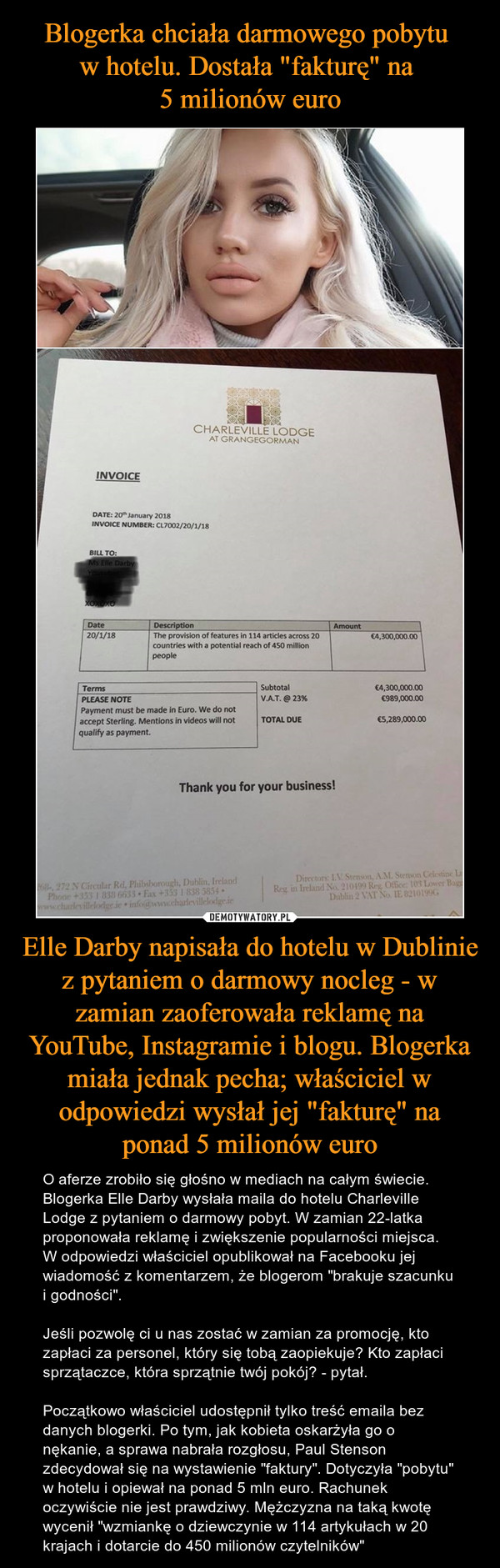 Blogerka chciała darmowego pobytu 
w hotelu. Dostała "fakturę" na 
5 milionów euro Elle Darby napisała do hotelu w Dublinie z pytaniem o darmowy nocleg - w zamian zaoferowała reklamę na YouTube, Instagramie i blogu. Blogerka miała jednak pecha; właściciel w odpowiedzi wysłał jej "fakturę" na ponad 5 milionów euro