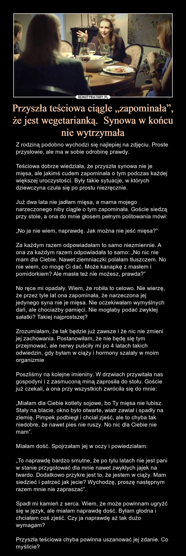 Przyszła teściowa ciągle „zapominała”, że jest wegetarianką.  Synowa w końcu nie wytrzymała – Z rodziną podobno wychodzi się najlepiej na zdjęciu. Proste przysłowie, ale ma w sobie odrobinę prawdy.Teściowa dobrze wiedziała, że przyszła synowa nie je mięsa, ale jakimś cudem zapominała o tym podczas każdej większej uroczystości. Były takie sytuacje, w których dziewczyna czuła się po prostu niezręcznie.Już dwa lata nie jadłam mięsa, a mama mojego narzeczonego niby ciągle o tym zapominała. Goście siedzą przy stole, a ona do mnie głosem pełnym politowania mówi:„No ja nie wiem, naprawdę. Jak można nie jeść mięsa?”Za każdym razem odpowiadałam to samo niezmiennie. A ona za każdym razem odpowiadała to samo: „No nic nie mam dla Ciebie. Nawet ziemniaczki polałam tłuszczem. No nie wiem, co mogę Ci dać. Może kanapkę z masłem i pomidorkiem? Ale masła też nie możesz, prawda?”No ręce mi opadały. Wiem, że robiła to celowo. Nie wierzę, że przez tyle lat ona zapominała, że narzeczona jej jedynego syna nie je mięsa. Nie oczekiwałam wymyślnych dań, ale chociażby pamięci. Nie mogłaby podać zwykłej sałatki? Takiej najprostszej?Zrozumiałam, że tak będzie już zawsze i że nic nie zmieni jej zachowania. Postanowiłam, że nie będę się tym przejmować, ale nerwy puściły mi po 4 latach takich odwiedzin, gdy byłam w ciąży i hormony szalały w moim organizmiePoszliśmy na kolejne imieniny. W drzwiach przywitała nas gospodyni i z zasmuconą miną zaprosiła do stołu. Goście już czekali, a ona przy wszystkich zwróciła się do mnie:„Miałam dla Ciebie kotlety sojowe, bo Ty mięsa nie lubisz. Stały na blacie, okno było otwarte, wiatr zawiał i spadły na ziemię. Pimpek podbiegł i chciał zjeść, ale to chyba tak niedobre, że nawet pies nie ruszy. No nic dla Ciebie nie mam”.Miałam dość. Spojrzałam jej w oczy i powiedziałam:„To naprawdę bardzo smutne, że po tylu latach nie jest pani w stanie przygotować dla mnie nawet zwykłych jajek na twardo. Dodatkowo przykre jest to, że jestem w ciąży. Mam siedzieć i patrzeć jak jecie? Wychodzę, proszę następnym razem mnie nie zapraszać”.Spadł mi kamień z serca. Wiem, że może powinnam ugryźć się w język, ale miałam naprawdę dość. Byłam głodna i chciałam coś zjeść. Czy ja naprawdę aż tak dużo wymagam?Przyszła teściowa chyba powinna uszanować jej zdanie. Co myślicie? 