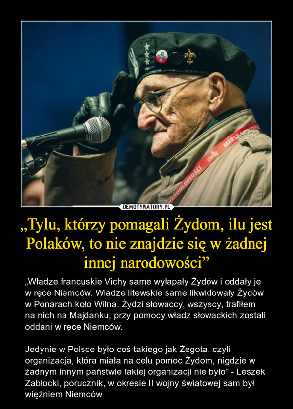 „Tylu, którzy pomagali Żydom, ilu jest Polaków, to nie znajdzie się w żadnej innej narodowości” – „Władze francuskie Vichy same wyłapały Żydów i oddały je w ręce Niemców. Władze litewskie same likwidowały Żydów w Ponarach koło Wilna. Żydzi słowaccy, wszyscy, trafiłem na nich na Majdanku, przy pomocy władz słowackich zostali oddani w ręce Niemców.Jedynie w Polsce było coś takiego jak Żegota, czyli organizacja, która miała na celu pomoc Żydom, nigdzie w żadnym innym państwie takiej organizacji nie było” - Leszek Zabłocki, porucznik, w okresie II wojny światowej sam był więźniem Niemców 