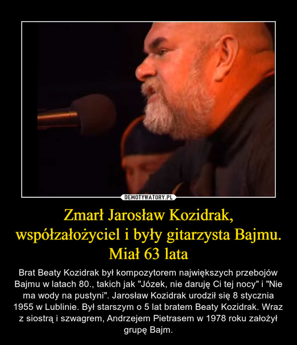 Zmarł Jarosław Kozidrak, współzałożyciel i były gitarzysta Bajmu. Miał 63 lata – Brat Beaty Kozidrak był kompozytorem największych przebojów Bajmu w latach 80., takich jak "Józek, nie daruję Ci tej nocy" i "Nie ma wody na pustyni". Jarosław Kozidrak urodził się 8 stycznia 1955 w Lublinie. Był starszym o 5 lat bratem Beaty Kozidrak. Wraz z siostrą i szwagrem, Andrzejem Pietrasem w 1978 roku założył grupę Bajm. 