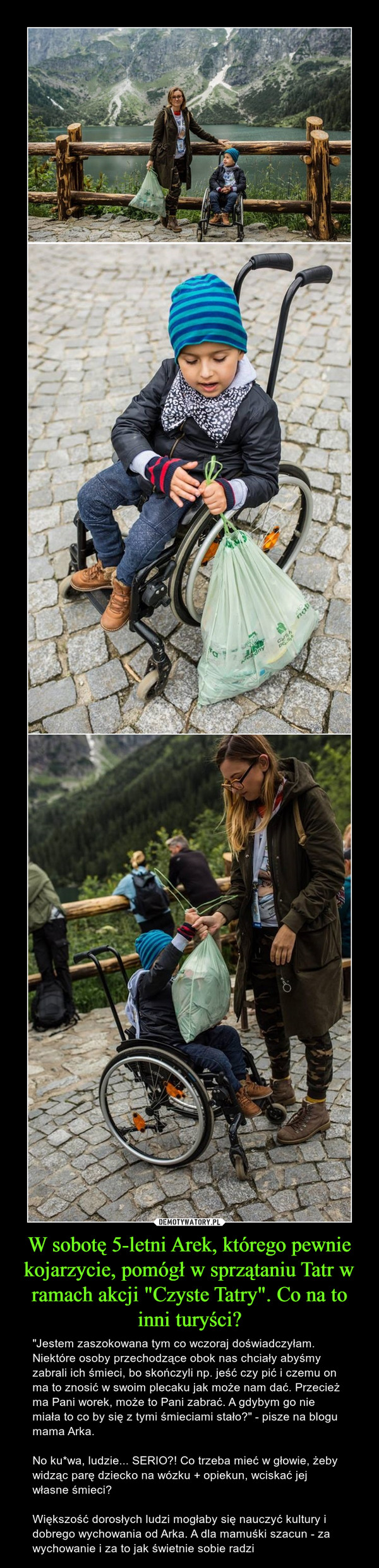 W sobotę 5-letni Arek, którego pewnie kojarzycie, pomógł w sprzątaniu Tatr w ramach akcji "Czyste Tatry". Co na to inni turyści? – "Jestem zaszokowana tym co wczoraj doświadczyłam. Niektóre osoby przechodzące obok nas chciały abyśmy zabrali ich śmieci, bo skończyli np. jeść czy pić i czemu on ma to znosić w swoim plecaku jak może nam dać. Przecież ma Pani worek, może to Pani zabrać. A gdybym go nie miała to co by się z tymi śmieciami stało?" - pisze na blogu mama Arka.No ku*wa, ludzie... SERIO?! Co trzeba mieć w głowie, żeby widząc parę dziecko na wózku + opiekun, wciskać jej własne śmieci?Większość dorosłych ludzi mogłaby się nauczyć kultury i dobrego wychowania od Arka. A dla mamuśki szacun - za wychowanie i za to jak świetnie sobie radzi 