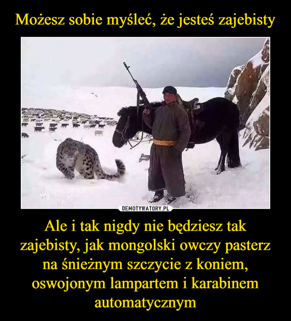 Ale i tak nigdy nie będziesz tak zajebisty, jak mongolski owczy pasterz na śnieżnym szczycie z koniem, oswojonym lampartem i karabinem automatycznym –  