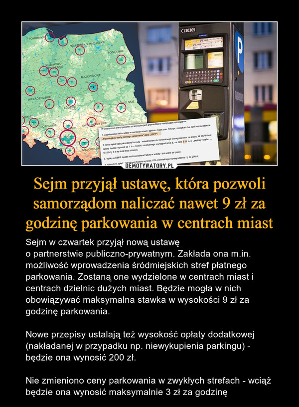 Sejm przyjął ustawę, która pozwoli samorządom naliczać nawet 9 zł za godzinę parkowania w centrach miast – Sejm w czwartek przyjął nową ustawę o partnerstwie publiczno-prywatnym. Zakłada ona m.in. możliwość wprowadzenia śródmiejskich stref płatnego parkowania. Zostaną one wydzielone w centrach miast i centrach dzielnic dużych miast. Będzie mogła w nich obowiązywać maksymalna stawka w wysokości 9 zł za godzinę parkowania.Nowe przepisy ustalają też wysokość opłaty dodatkowej (nakładanej w przypadku np. niewykupienia parkingu) - będzie ona wynosić 200 zł.Nie zmieniono ceny parkowania w zwykłych strefach - wciąż będzie ona wynosić maksymalnie 3 zł za godzinę 