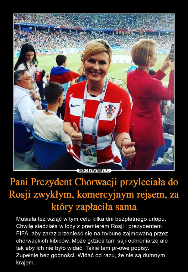 Pani Prezydent Chorwacji przyleciała do Rosji zwykłym, komercyjnym rejsem, za który zapłaciła sama – Musiała też wziąć w tym celu kilka dni bezpłatnego urlopu. Chwilę siedziała w loży z premierem Rosji i prezydentem FIFA, aby zaraz przenieść się na trybunę zajmowaną przez chorwackich kibiców. Może gdzieś tam są i ochroniarze ale tak aby ich nie było widać. Takie tam pr-owe popisy. Zupełnie bez godności. Widać od razu, że nie są dumnym krajem. 