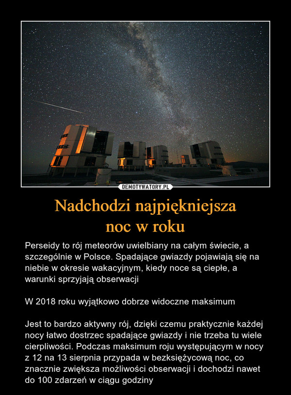 Nadchodzi najpiękniejszanoc w roku – Perseidy to rój meteorów uwielbiany na całym świecie, a szczególnie w Polsce. Spadające gwiazdy pojawiają się na niebie w okresie wakacyjnym, kiedy noce są ciepłe, a warunki sprzyjają obserwacjiW 2018 roku wyjątkowo dobrze widoczne maksimumJest to bardzo aktywny rój, dzięki czemu praktycznie każdej nocy łatwo dostrzec spadające gwiazdy i nie trzeba tu wiele cierpliwości. Podczas maksimum roju występującym w nocy z 12 na 13 sierpnia przypada w bezksiężycową noc, co znacznie zwiększa możliwości obserwacji i dochodzi nawet do 100 zdarzeń w ciągu godziny 