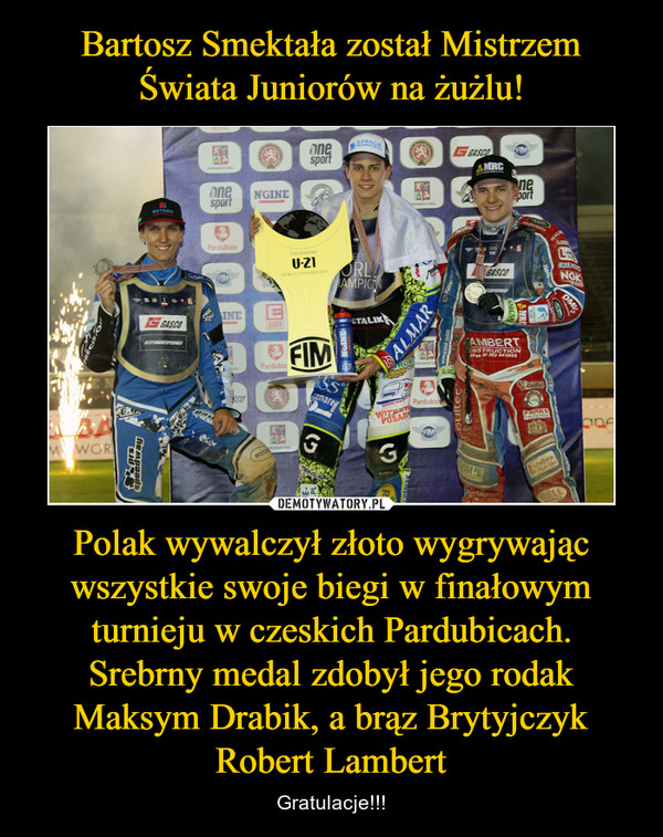 Polak wywalczył złoto wygrywając wszystkie swoje biegi w finałowym turnieju w czeskich Pardubicach. Srebrny medal zdobył jego rodak Maksym Drabik, a brąz Brytyjczyk Robert Lambert – Gratulacje!!! 
