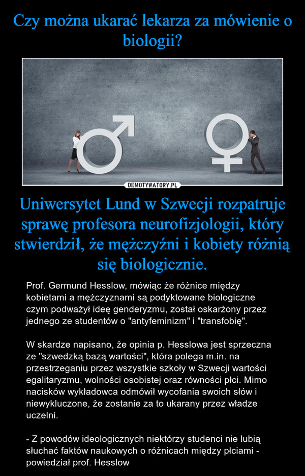 Uniwersytet Lund w Szwecji rozpatruje sprawę profesora neurofizjologii, który stwierdził, że mężczyźni i kobiety różnią się biologicznie. – Prof. Germund Hesslow, mówiąc że różnice między kobietami a mężczyznami są podyktowane biologiczne czym podważył ideę genderyzmu, został oskarżony przez jednego ze studentów o "antyfeminizm" i "transfobię". W skardze napisano, że opinia p. Hesslowa jest sprzeczna ze "szwedzką bazą wartości", która polega m.in. na przestrzeganiu przez wszystkie szkoły w Szwecji wartości egalitaryzmu, wolności osobistej oraz równości płci. Mimo nacisków wykładowca odmówił wycofania swoich słów i niewykluczone, że zostanie za to ukarany przez władze uczelni.- Z powodów ideologicznych niektórzy studenci nie lubią słuchać faktów naukowych o różnicach między płciami - powiedział prof. Hesslow 