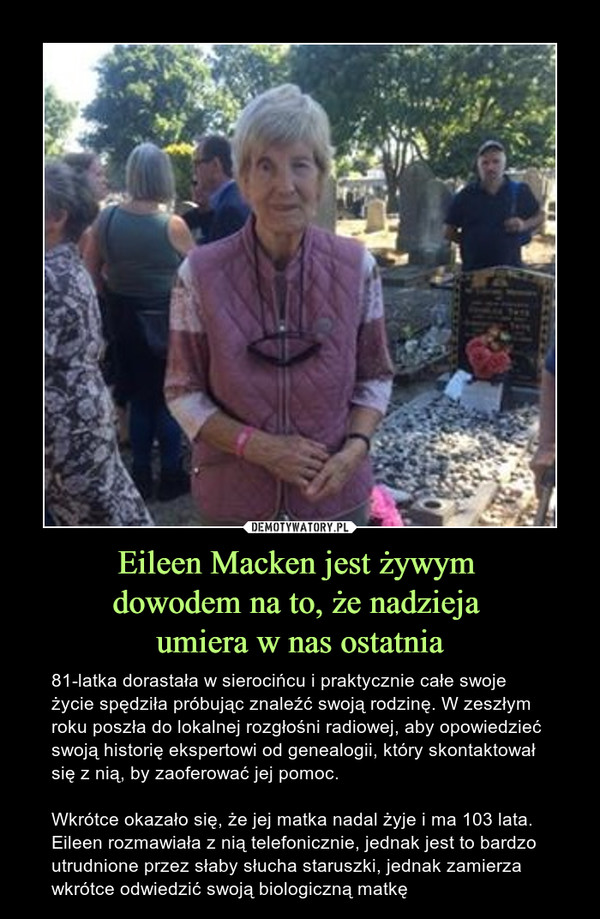 Eileen Macken jest żywym dowodem na to, że nadzieja umiera w nas ostatnia – 81-latka dorastała w sierocińcu i praktycznie całe swoje życie spędziła próbując znaleźć swoją rodzinę. W zeszłym roku poszła do lokalnej rozgłośni radiowej, aby opowiedzieć swoją historię ekspertowi od genealogii, który skontaktował się z nią, by zaoferować jej pomoc.Wkrótce okazało się, że jej matka nadal żyje i ma 103 lata. Eileen rozmawiała z nią telefonicznie, jednak jest to bardzo utrudnione przez słaby słucha staruszki, jednak zamierza wkrótce odwiedzić swoją biologiczną matkę 