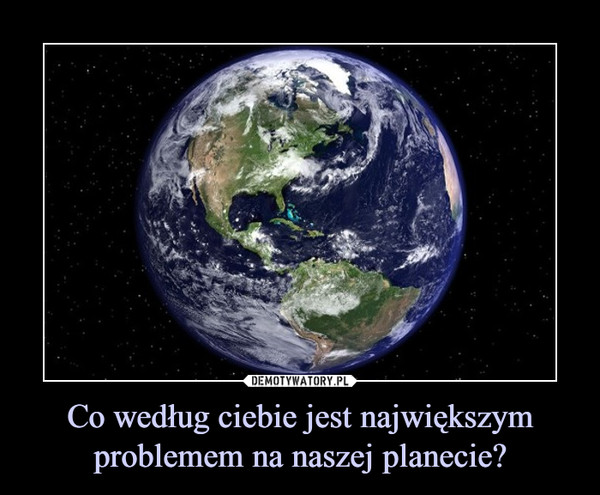 Co według ciebie jest największym problemem na naszej planecie? –  