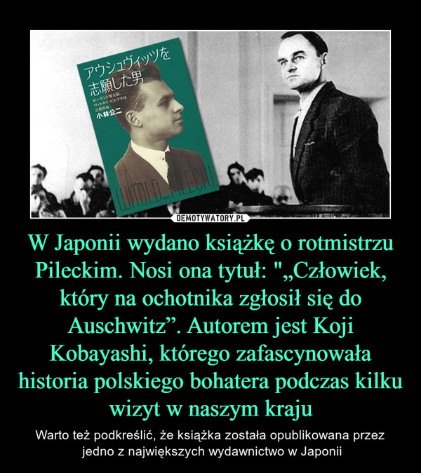 W Japonii wydano książkę o rotmistrzu Pileckim. Nosi ona tytuł: "„Człowiek, który na ochotnika zgłosił się do Auschwitz”. Autorem jest Koji Kobayashi, którego zafascynowała historia polskiego bohatera podczas kilku wizyt w naszym kraju – Warto też podkreślić, że książka została opublikowana przez jedno z największych wydawnictwo w Japonii 