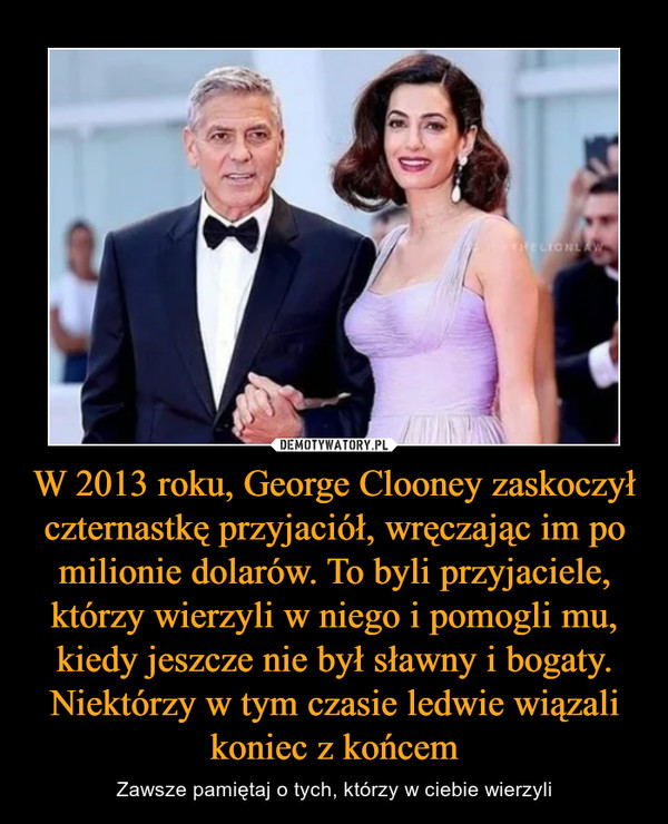 W 2013 roku, George Clooney zaskoczył czternastkę przyjaciół, wręczając im po milionie dolarów. To byli przyjaciele, którzy wierzyli w niego i pomogli mu, kiedy jeszcze nie był sławny i bogaty. Niektórzy w tym czasie ledwie wiązali koniec z końcem – Zawsze pamiętaj o tych, którzy w ciebie wierzyli 