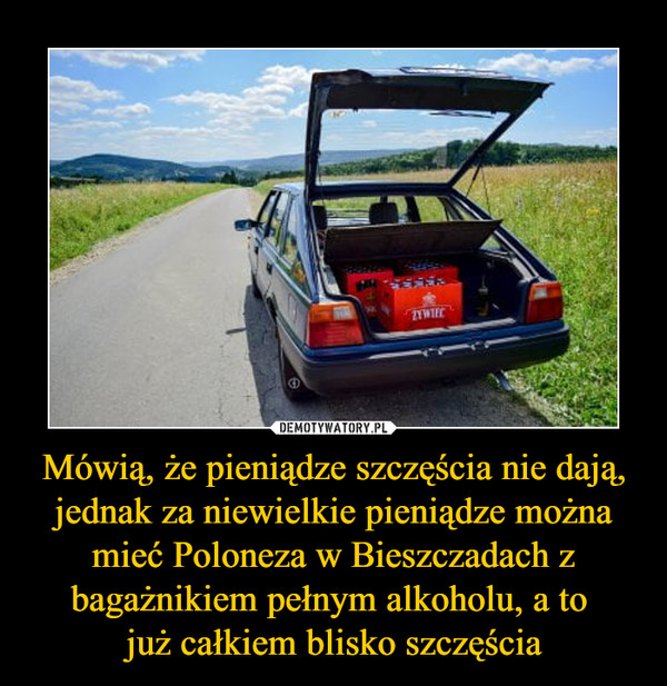 Mówią, że pieniądze szczęścia nie dają, jednak za niewielkie pieniądze można mieć Poloneza w Bieszczadach z bagażnikiem pełnym alkoholu, a to już całkiem blisko szczęścia –  