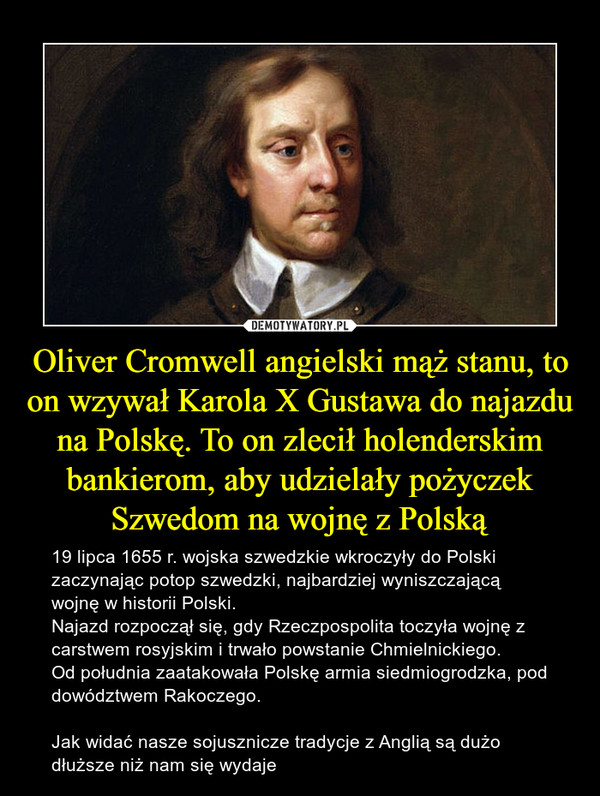 Oliver Cromwell angielski mąż stanu, to on wzywał Karola X Gustawa do najazdu na Polskę. To on zlecił holenderskim bankierom, aby udzielały pożyczek Szwedom na wojnę z Polską – 19 lipca 1655 r. wojska szwedzkie wkroczyły do Polski zaczynając potop szwedzki, najbardziej wyniszczającą wojnę w historii Polski.Najazd rozpoczął się, gdy Rzeczpospolita toczyła wojnę z carstwem rosyjskim i trwało powstanie Chmielnickiego.Od południa zaatakowała Polskę armia siedmiogrodzka, pod dowództwem Rakoczego.Jak widać nasze sojusznicze tradycje z Anglią są dużo dłuższe niż nam się wydaje 