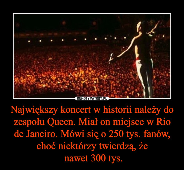 Największy koncert w historii należy do zespołu Queen. Miał on miejsce w Rio de Janeiro. Mówi się o 250 tys. fanów, choć niektórzy twierdzą, że nawet 300 tys. –  