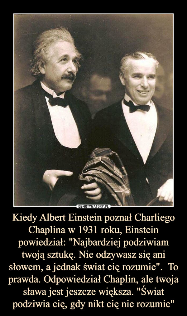 Kiedy Albert Einstein poznał Charliego Chaplina w 1931 roku, Einstein powiedział: "Najbardziej podziwiam twoją sztukę. Nie odzywasz się ani słowem, a jednak świat cię rozumie".  To prawda. Odpowiedział Chaplin, ale twoja sława jest jeszcze większa. "Świat podziwia cię, gdy nikt cię nie rozumie" –  