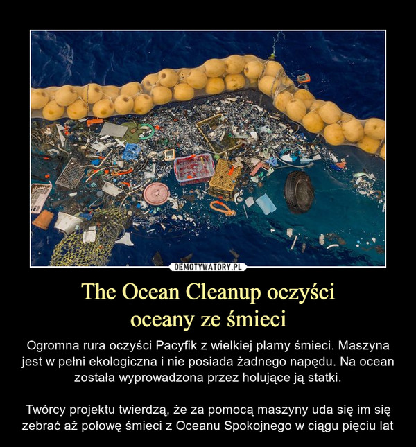 The Ocean Cleanup oczyścioceany ze śmieci – Ogromna rura oczyści Pacyfik z wielkiej plamy śmieci. Maszyna jest w pełni ekologiczna i nie posiada żadnego napędu. Na ocean została wyprowadzona przez holujące ją statki.Twórcy projektu twierdzą, że za pomocą maszyny uda się im się zebrać aż połowę śmieci z Oceanu Spokojnego w ciągu pięciu lat 