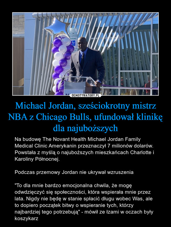 Michael Jordan, sześciokrotny mistrz NBA z Chicago Bulls, ufundował klinikę dla najuboższych – Na budowę The Novant Health Michael Jordan Family Medical Clinic Amerykanin przeznaczył 7 milionów dolarów. Powstała z myślą o najuboższych mieszkańcach Charlotte i Karoliny Północnej. Podczas przemowy Jordan nie ukrywał wzruszenia "To dla mnie bardzo emocjonalna chwila, że mogę odwdzięczyć się społeczności, która wspierała mnie przez lata. Nigdy nie będę w stanie spłacić długu wobec Was, ale to dopiero początek bitwy o wspieranie tych, którzy najbardziej tego potrzebują" - mówił ze łzami w oczach były koszykarz 