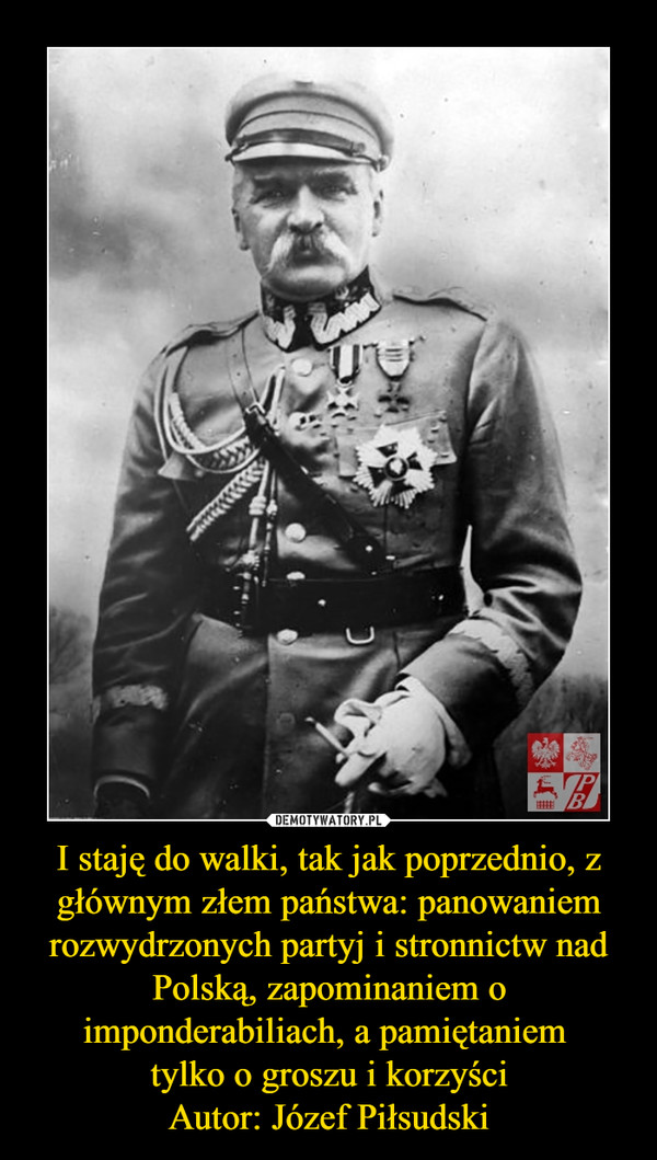I staję do walki, tak jak poprzednio, z głównym złem państwa: panowaniem rozwydrzonych partyj i stronnictw nad Polską, zapominaniem o imponderabiliach, a pamiętaniem 
tylko o groszu i korzyści
Autor: Józef Piłsudski