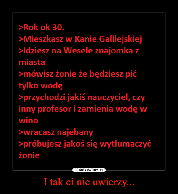 I tak ci nie uwierzy... –  >Rok ok 30.>Mieszkasz w Kanie Galilejskiej>ldziesz na Wesele znajomka zmiasta>mówisz żonie że będziesz pićtylko wodę>przychodzi jakiś nauczyciel, czyinny profesor i zamienia wodę wwino>wracasz najebany>próbujesz jakoś się wytłumaczyćżonie