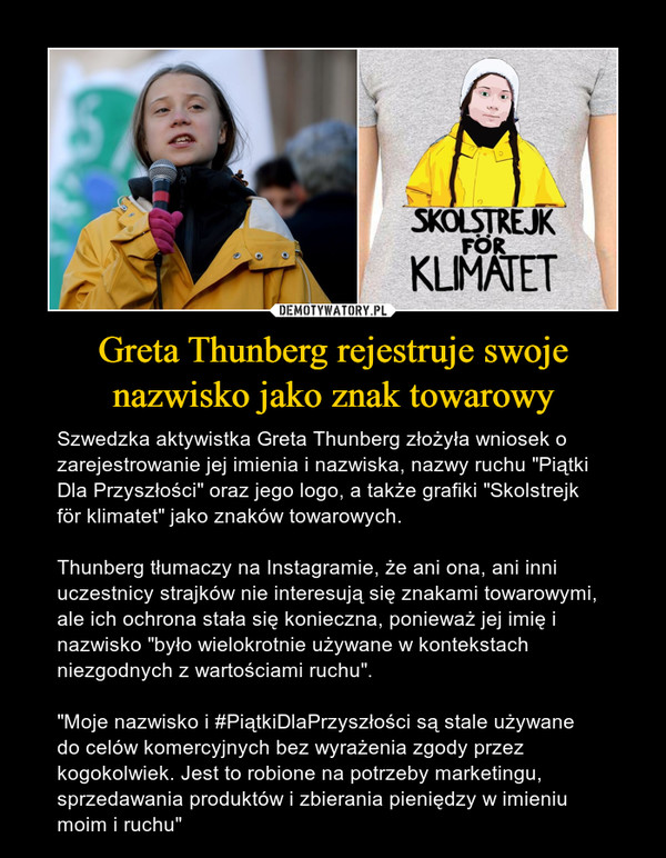 Greta Thunberg rejestruje swoje nazwisko jako znak towarowy – Szwedzka aktywistka Greta Thunberg złożyła wniosek o zarejestrowanie jej imienia i nazwiska, nazwy ruchu "Piątki Dla Przyszłości" oraz jego logo, a także grafiki "Skolstrejk för klimatet" jako znaków towarowych.Thunberg tłumaczy na Instagramie, że ani ona, ani inni uczestnicy strajków nie interesują się znakami towarowymi, ale ich ochrona stała się konieczna, ponieważ jej imię i nazwisko "było wielokrotnie używane w kontekstach niezgodnych z wartościami ruchu"."Moje nazwisko i #PiątkiDlaPrzyszłości są stale używane do celów komercyjnych bez wyrażenia zgody przez kogokolwiek. Jest to robione na potrzeby marketingu, sprzedawania produktów i zbierania pieniędzy w imieniu moim i ruchu" 