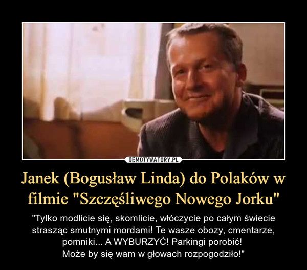 Janek (Bogusław Linda) do Polaków w filmie "Szczęśliwego Nowego Jorku" – "Tylko modlicie się, skomlicie, włóczycie po całym świecie strasząc smutnymi mordami! Te wasze obozy, cmentarze, pomniki... A WYBURZYĆ! Parkingi porobić! Może by się wam w głowach rozpogodziło!" 