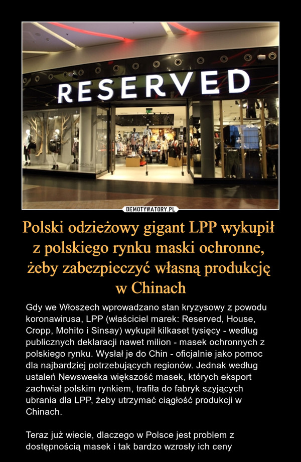 Polski odzieżowy gigant LPP wykupił z polskiego rynku maski ochronne, żeby zabezpieczyć własną produkcję w Chinach – Gdy we Włoszech wprowadzano stan kryzysowy z powodu koronawirusa, LPP (właściciel marek: Reserved, House, Cropp, Mohito i Sinsay) wykupił kilkaset tysięcy - według publicznych deklaracji nawet milion - masek ochronnych z polskiego rynku. Wysłał je do Chin - oficjalnie jako pomoc dla najbardziej potrzebujących regionów. Jednak według ustaleń Newsweeka większość masek, których eksport zachwiał polskim rynkiem, trafiła do fabryk szyjących ubrania dla LPP, żeby utrzymać ciągłość produkcji w Chinach.Teraz już wiecie, dlaczego w Polsce jest problem z dostępnością masek i tak bardzo wzrosły ich ceny 
