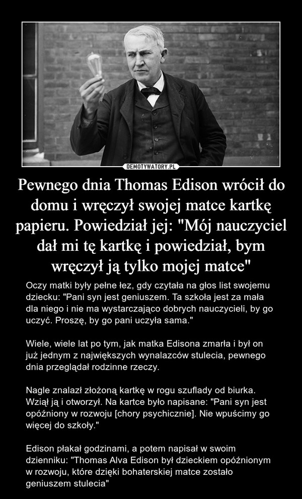 Pewnego dnia Thomas Edison wrócił do domu i wręczył swojej matce kartkę papieru. Powiedział jej: "Mój nauczyciel dał mi tę kartkę i powiedział, bym wręczył ją tylko mojej matce" – Oczy matki były pełne łez, gdy czytała na głos list swojemu dziecku: "Pani syn jest geniuszem. Ta szkoła jest za mała dla niego i nie ma wystarczająco dobrych nauczycieli, by go uczyć. Proszę, by go pani uczyła sama."Wiele, wiele lat po tym, jak matka Edisona zmarła i był on już jednym z największych wynalazców stulecia, pewnego dnia przeglądał rodzinne rzeczy. Nagle znalazł złożoną kartkę w rogu szuflady od biurka. Wziął ją i otworzył. Na kartce było napisane: "Pani syn jest opóźniony w rozwoju [chory psychicznie]. Nie wpuścimy go więcej do szkoły."Edison płakał godzinami, a potem napisał w swoim dzienniku: "Thomas Alva Edison był dzieckiem opóźnionym w rozwoju, które dzięki bohaterskiej matce zostało geniuszem stulecia" 