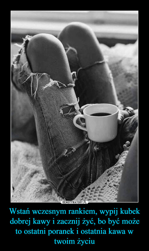Wstań wczesnym rankiem, wypij kubek dobrej kawy i zacznij żyć, bo być może to ostatni poranek i ostatnia kawa w twoim życiu