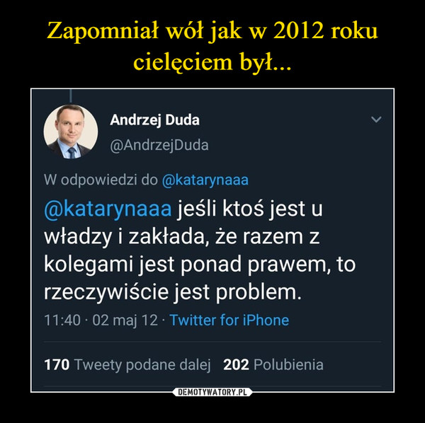  –  Andrzej Duda@AndrzejDudaW odpowiedzi do @katarynaaa@katarynaaa jeśli ktoś jest uwładzy i zakłada, że razem zkolegami jest ponad prawem, torzeczywiście jest problem.11:40 · 02 maj 12 · Twitter for iPhone170 Tweety podane dalej 202 Polubienia