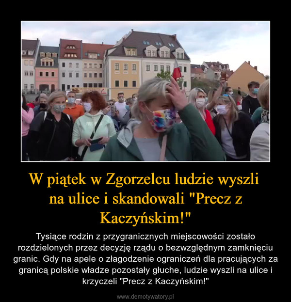 W piątek w Zgorzelcu ludzie wyszli na ulice i skandowali "Precz z Kaczyńskim!" – Tysiące rodzin z przygranicznych miejscowości zostało rozdzielonych przez decyzję rządu o bezwzględnym zamknięciu granic. Gdy na apele o złagodzenie ograniczeń dla pracujących za granicą polskie władze pozostały głuche, ludzie wyszli na ulice i krzyczeli "Precz z Kaczyńskim!" 