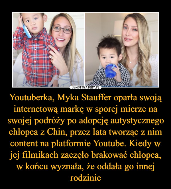 Youtuberka, Myka Stauffer oparła swoją internetową markę w sporej mierze na swojej podróży po adopcję autystycznego chłopca z Chin, przez lata tworząc z nim content na platformie Youtube. Kiedy w jej filmikach zaczęło brakować chłopca, w końcu wyznała, że oddała go innej rodzinie –  